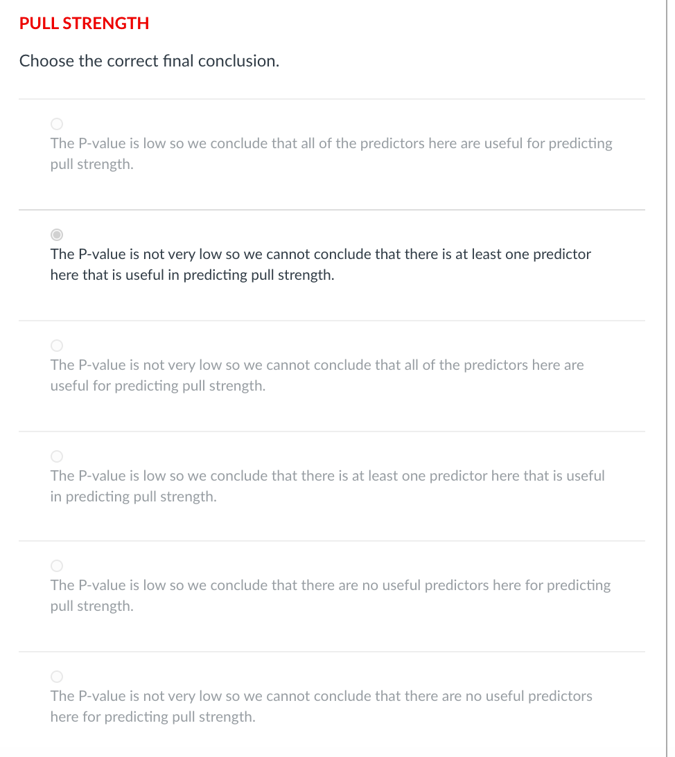PULL STRENGTH
Choose the correct final conclusion.
The P-value is low so we conclude that all of the predictors here are useful for predicting
pull strength.
The P-value is not very low so we cannot conclude that there is at least one predictor
here that is useful in predicting pull strength.
The P-value is not very low so we cannot conclude that all of the predictors here are
useful for predicting pull strength.
The P-value is low so we conclude that there is at least one predictor here that is useful
in predicting pull strength.
The P-value is low so we conclude that there are no useful predictors here for predicting
pull strength.
The P-value is not very low so we cannot conclude that there are no useful predictors
here for predicting pull strength.
