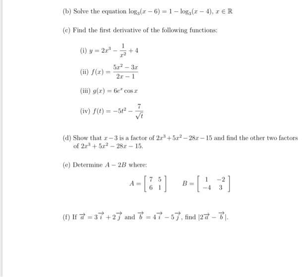 (b) Solve the equation log,(r- 6) = 1- log, (r- 4), r eR
(c) Find the first derivative of the following functions:
1
(i) y = 2r3
+ 4
5r - 3r
(ii) f(x) =
%3D
2r -1
(iii) g(r) = 6e cos r
(iv) f(t) = -5t2
Vi
(d) Show that r-3 is a factor of 2r*+5x - 28r – 15 and find the other two factors
of 2r + 5x - 28.r - 15.
(e) Determine A- 2B where:
a-) -)
A =
B =
3
(f) If 7 = 37+27 and 47-57, find |27 -7).
