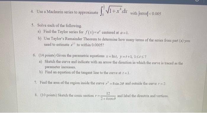 4. Use a Maclaurin series to approximate .
1+x*
with Jerrorf <0.005
5. Solve each of the following.
a) Find the Taylor series for f(x)=e centered at a-1.
b) Use Taylor's Remainder Theorem to determine how many terms of the series from part (a) you
need to estimate e to within 0.0005?
6. (14 points) Given the parametric equations x-Int, y-t+1, 15t57
a) Sketch the curve and indicate with an arrow the direction in which the curve is traced as the
parameter increases.
b) Find an equation of the tangent line to the curve at 11.
7. Find the area of the region inside the curve -8sin 20 and outside the curve r 2.
8. (10 points) Sketch the conic section r
12
and label the directrix nnd vertices.
2+4cose
