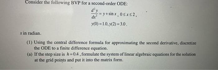 Consider the following BVP for a second-order ODE:
d'y
dx
= y+sin x , 0<xS 2,
y(0) = 1.0, y(2) = 3.0.
x in radian.
(1) Using the central difference formula for approximating the second derivative, discretize
the ODE to a finite difference equation.
(a) If the step size is h=0.4, formulate the system of linear algebraic equations for the solution
at the grid points and put it into the matrix form.
