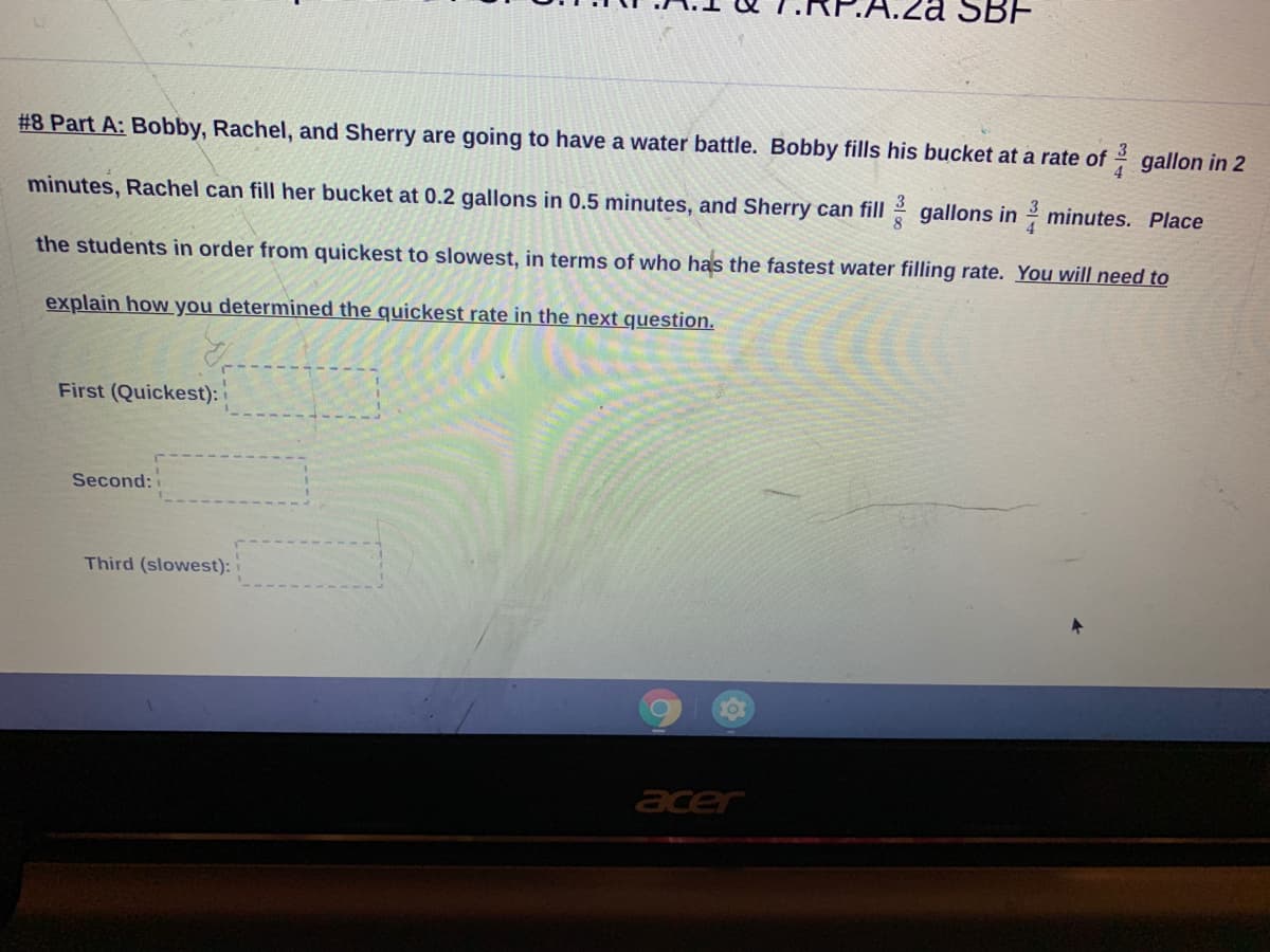 SBF
#8 Part A: Bobby, Rachel, and Sherry are going to have a water battle. Bobby fills his bucket at a rate of gallon in 2
3
4
minutes, Rachel can fill her bucket at 0.2 gallons in 0.5 minutes, and Sherry can fill gallons in 2 minutes. Place
3
8.
the students in order from quickest to slowest, in terms of who has the fastest water filling rate. You will need to
explain how you determined the quickest rate in the next question.
First (Quickest):
Second:
Third (slowest):
10
acer
