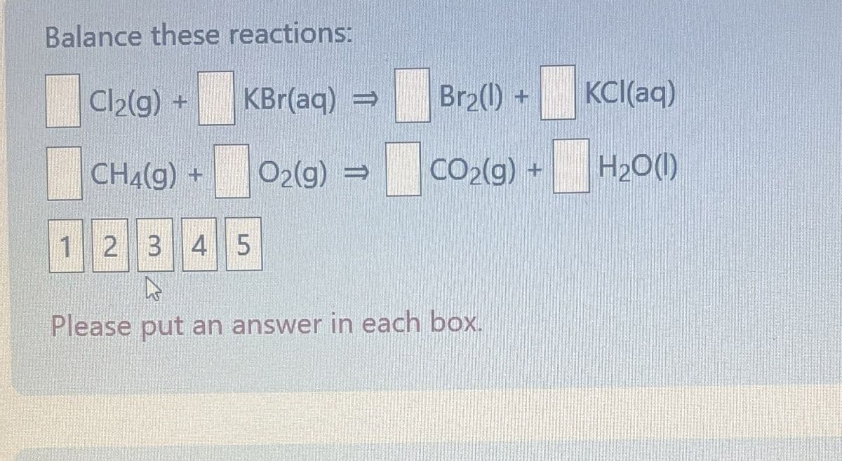 Balance these reactions:
Cl2(g) +
KBr(aq) →
Br₂(1) +
KCl(aq)
CH4(g) +
O2(g) →
CO2(g) +
H2O(1)
12345
Please put an answer in each box.