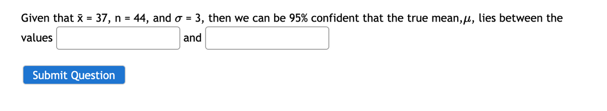 Given that x = 37, n = 44, and o = 3, then we can be 95% confident that the true mean, u, lies between the
%3D
%3D
values
and
Submit Question
