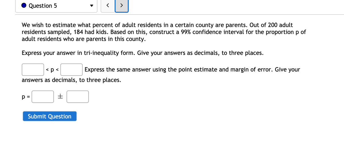 Question 5
>
We wish to estimate what percent of adult residents in a certain county are parents. Out of 200 adult
residents sampled, 184 had kids. Based on this, construct a 99% confidence interval for the proportionp of
adult residents who are parents in this county.
Express your answer in tri-inequality form. Give your answers as decimals, to three places.
< p <
Express the same answer using the point estimate and margin of error. Give your
answers as decimals, to three places.
p =
Submit Question
