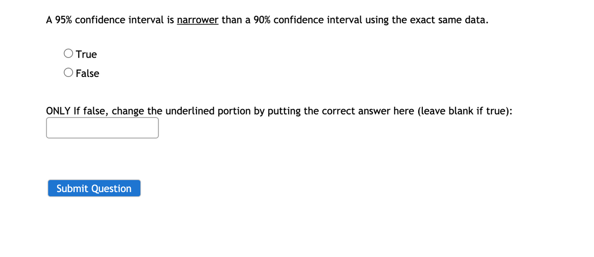 A 95% confidence interval is narrower than a 90% confidence interval using the exact same data.
True
O False
ONLY If false, change the underlined portion by putting the correct answer here (leave blank if true):
Submit Question
