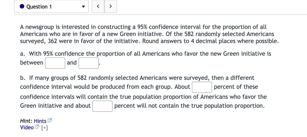 Question 1
く
>
A newsgroup is interested in constructing a 95% confidence interval for the proportion of all
Americans who are in favor of a new Green initiative. Of the 582 randomly selected Americans
surveyed, 362 were in favor of the initiative. Round answers to 4 decimal places where possible.
a. With 95% confidence the proportion of all Americans who favor the new Green initiative is
between
and
b. If many groups of 582 randomly selected Americans were surveyed, then a different
confidence interval would be produced from each group. About
percent of these
confidence intervals will contain the true population proportion of Americans who favor the
Green initiative and about
percent will not contain the true population proportion.
Hint: Hints 2
Video
[+]
