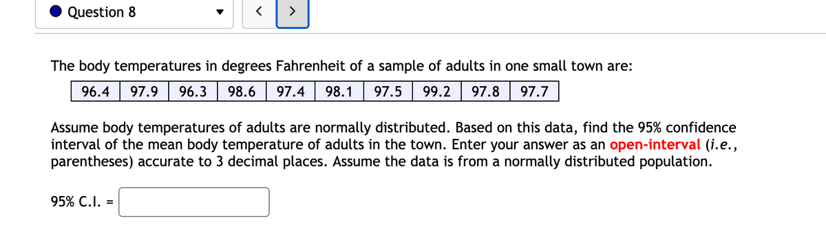 Question 8
>
The body temperatures in degrees Fahrenheit of a sample of adults in one small town are:
96.4
97.9
96.3
98.6
97.4
98.1
97.5
99.2
97.8
97.7
Assume body temperatures of adults are normally distributed. Based on this data, find the 95% confidence
interval of the mean body temperature of adults in the town. Enter your answer as an open-interval (i.e.,
parentheses) accurate to 3 decimal places. Assume the data is from a normally distributed population.
95% C.I. =
