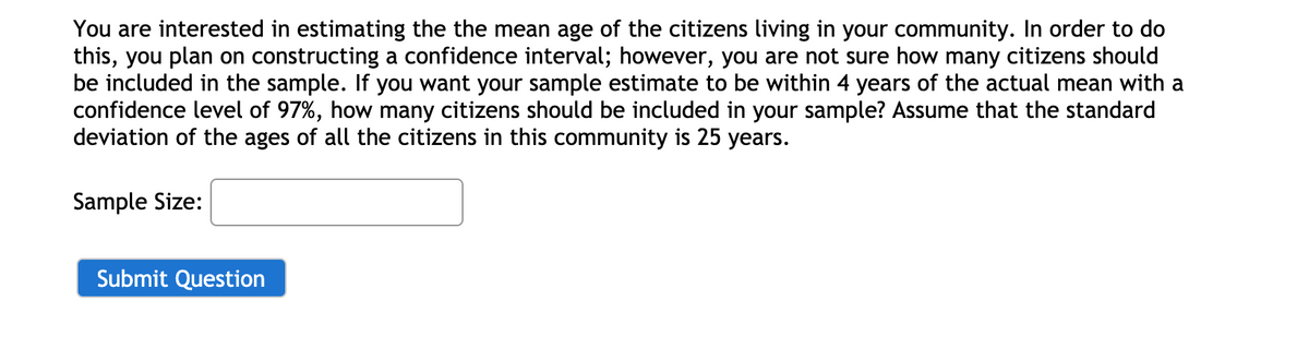 You are interested in estimating the the mean age of the citizens living in your community. In order to do
this, you plan on constructing a confidence interval; however, you are not sure how many citizens should
be included in the sample. If you want your sample estimate to be within 4 years of the actual mean with a
confidence level of 97%, how many citizens should be included in your sample? Assume that the standard
deviation of the ages of all the citizens in this community is 25 years.
Sample Size:
Submit Question
