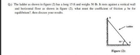 Q.) The ladder as shown in figure (2) has a long 15 ft and weighs 50 B. It rests against a vertical wall
and horizontal floor as shown in figure (2), what must the coefficient of friction p be for
equilibrium?, then discuSN your results.
Lakder
Figure (2):
