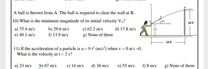 A ball is thrown from A. The ball is required to clear the wall at B.
|10) What is the minimum magnitude of its initial velocity VA?
30
10 ft
a) 75.4 m/s
b) 29.6 m/s
c) 62.3 m/s
g) None of them
d) 17.8 m/s
3 ft
e) 40.1 m/s
f) 13.9 m/s
14 ft
11) If the acceleration of a particle is a = 9 ť° (m/s³) when v = 0 at t =0.
What is the velocity at t = 2 s?
a) 23 m/s b) 67 m/s
c) 14 m/s
d) 36 m/s
e) 55 m/s f) 8 m/s g) None of them
