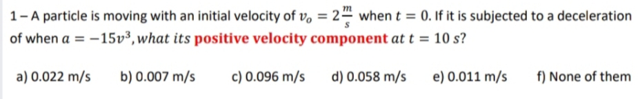 1-A particle is moving with an initial velocity of v, = 24
of when a = -15v³, what its positive velocity component at t = 10 s?
when t = 0. If it is subjected to a deceleration
%3D
a) 0.022 m/s
b) 0.007 m/s
c) 0.096 m/s
d) 0.058 m/s
e) 0.011 m/s
f) None of them
