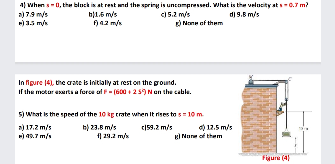 4) When s = 0, the block is at rest and the spring is uncompressed. What is the velocity at s = 0.7 m?
a) 7.9 m/s
e) 3.5 m/s
b)1.6 m/s
f) 4.2 m/s
c) 5.2 m/s
g) None of them
d) 9.8 m/s
In figure (4), the crate is initially at rest on the ground.
If the motor exerts a force of F = (600 + 2 S?) N on the cable.
5) What is the speed of the 10 kg crate when it rises to s = 10 m.
d) 12.5 m/s
a) 17.2 m/s
e) 49.7 m/s
b) 23.8 m/s
f) 29.2 m/s
c)59.2 m/s
15 m
g) None of them
in
Figure (4)
