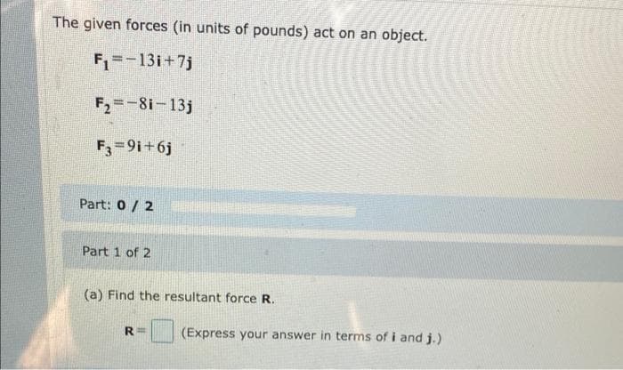 The given forces (in units of pounds) act on an object.
F=-13i+7j
F2=-8i-13j
F3=9i+6j
Part: 0 / 2
Part 1 of 2
(a) Find the resultant force R.
R=
(Express your answer in terms of i and j.)
