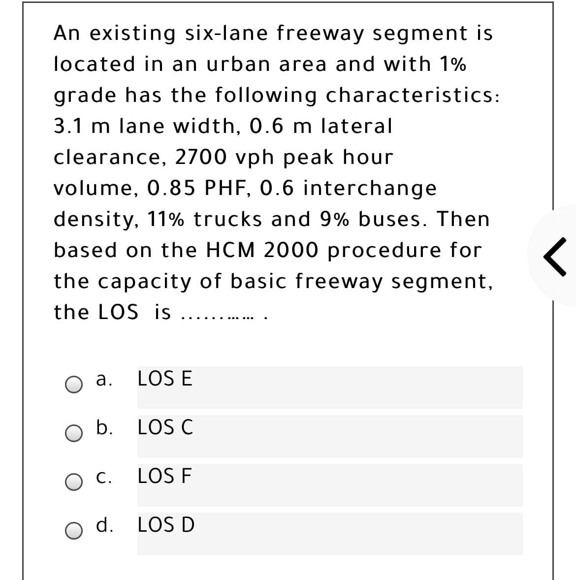 An existing six-lane freeway segment is
located in an urban area and with 1%
grade has the following characteristics:
3.1 m lane width, 0.6 m lateral
clearance, 2700 vph peak hour
volume, 0.85 PHF, 0.6 interchange
density, 11% trucks and 9% buses. Then
based on the HCM 2000 procedure for
the capacity of basic freeway segment,
the LOS is
....
а.
LOS E
O b.
LOS C
LOS F
o d. LOS D
