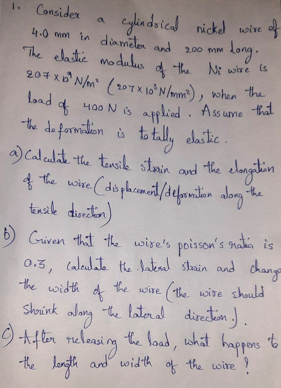 1.
Consider
eylin dsical nickel wire of
a
4.0 mm in diametor and
long.
200 mm
The elastic modulus
of
d
the Ni wire is
207x6 N/m ( 207X 10°N/mm), when he
Load
applied . Ass ume that
the deformition s to tl, daike
of
니00 N ts
to tally
a) Calculat the tousik stmin and the elongitin
f the wire (düphcmeit/defonition alorg"
elastic .
tensile
diriton)
b) Guven that the wire's
s natin is
poisson's
0.3, caleulate the hatral sthrain and change
(the wire should
diretiem ) .
happors
the width
the wire
of
-the lateral
Shorink
9 tiften relonsing the load,
the length and width
what
to
of
the wire Y
