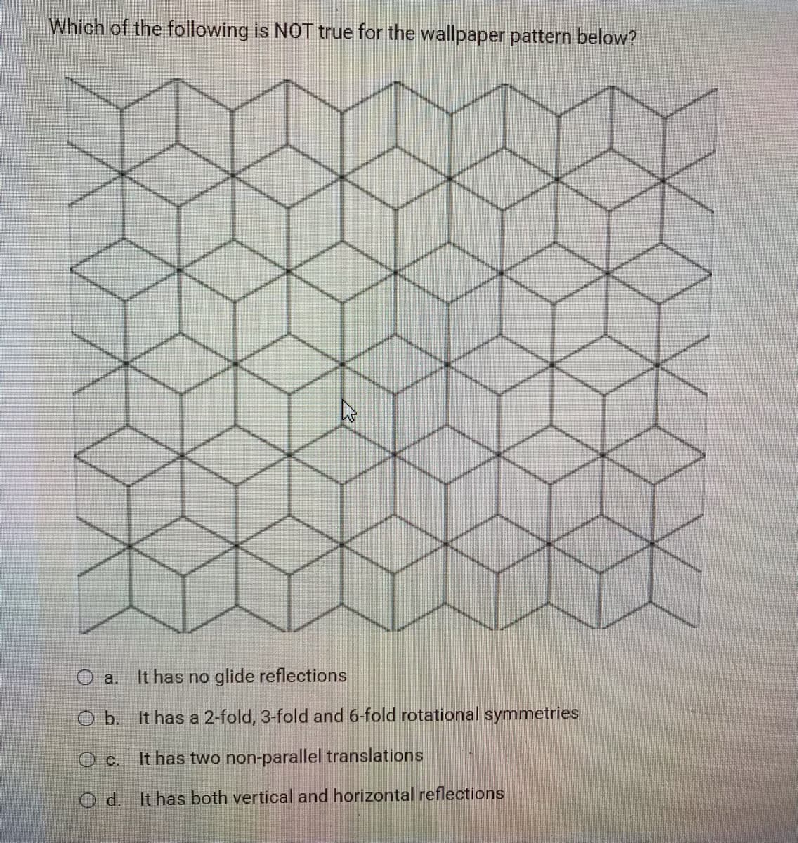 Which of the following is NOT true for the wallpaper pattern below?
O a.
It has no glide reflections
O b. It has a 2-fold, 3-fold and 6-fold rotational symmetries
O c.
It has two non-parallel translations
O d. It has both vertical and horizontal reflections
