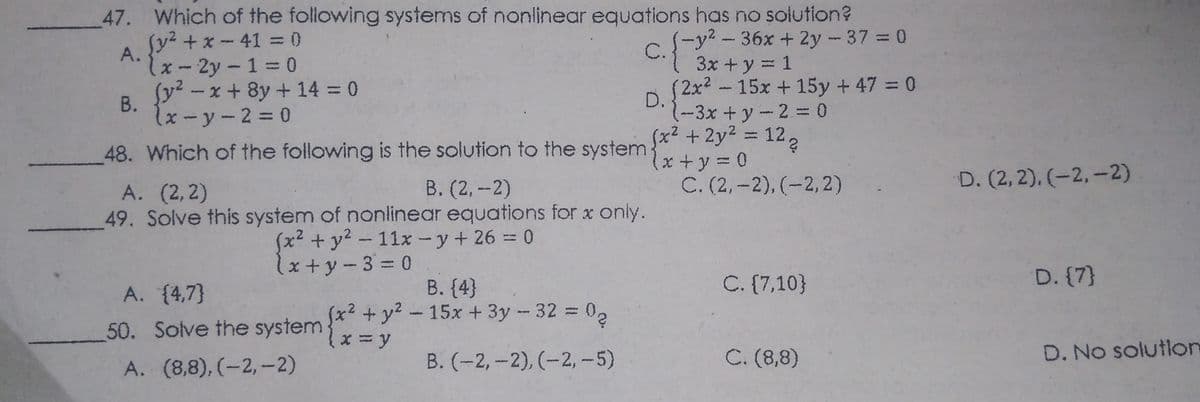 47. Which of the following systems of nonlinear equations has no solution?
Sy² +x-41 0
(-y²-36x + 2y -37 = 0
A.
lx- 2y -1 = 0
C.
3x +y = 1
(2x²-15x +15y + 47 = 0
Sy² -x + 8y + 14 = 0
В.
しx-y-2= 0
D.
1-3x+y-2= 0
x2 +2y2 122
x +y = 0
C. (2,-2), (-2,2)
%3D
48. Which of the following is the solution to the system
B. (2, -2)
D. (2, 2), (-2,-2)
A. (2,2)
49. Solve this system of nonlinear equations for x only.
(x²+ y² - 11x- y+ 26 = 0
しx+y-3= 0
В. (4)
(x2 + y? -15x + 3y - 32 = 02
C. {7,10}
D. (7}
A. {4,7}
50. Solve the system
B. (-2, -2), (-2, -5)
C. (8,8)
D. No solution
A. (8,8), (-2, -2)
