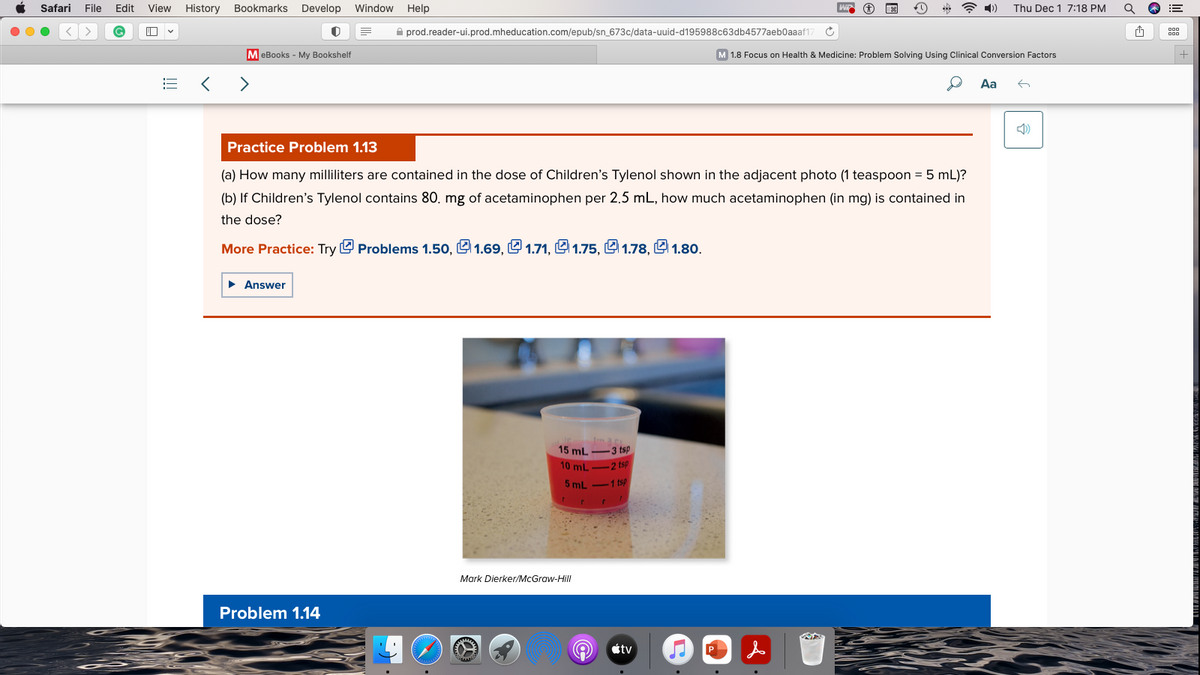 Safari File Edit View History Bookmarks Develop Window Help
<>
P
63
E
=
MeBooks - My Bookshelf
< >
► Answer
prod.reader-ui.prod.mheducation.com/epub/sn_673c/data-uuid-d195988c63db4577aeb0aaaf17
Problem 1.14
Practice Problem 1.13
(a) How many milliliters are contained in the dose of Children's Tylenol shown in the adjacent photo (1 teaspoon = 5 mL)?
(b) If Children's Tylenol contains 80. mg of acetaminophen per 2.5 mL, how much acetaminophen (in mg) is contained in
the dose?
More Practice: Try Problems 1.50, 1.69, 1.71, 1.75, 1.78,1.80.
www.
Im.ac.
15 mL
-3 tsp
10 mL-2 tsp
5 mL
1 tsp
1
Mark Dierker/McGraw-Hill
B
t
A tv
P
Ĉ
&
WP
M 1.8 Focus on Health & Medicine: Problem Solving Using Clinical Conversion Factors
NA
Thu Dec 1 7:18 PM
Aa ←
Î
Q
A
000
000
+