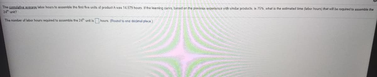 The cumulative average labor hours to assemble the first five units of product A was 14.579 hours, If the learning curve, based on the previous experience with similar products, is 75%, what is the astimated time (labor hours) that will be regulred to assemble the
24th unit?
The number of labor hours required to assemble the 24th unit is hours. (Round to one decimal place)
