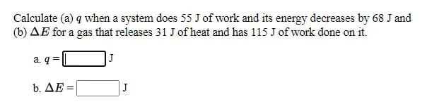 Calculate (a) q when a system does 55 J of work and its energy decreases by 68 J and
(b) AE for a gas that releases 31 J of heat and has 115 J of work done on it.
a. q
|J
b. ΔΕ
J
