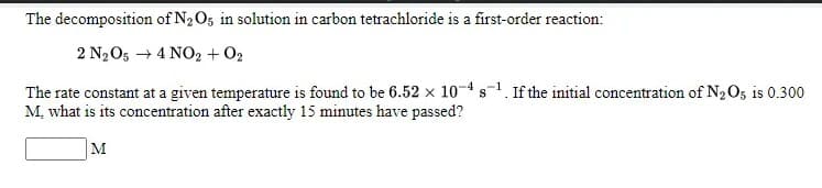 The decomposition of N2O5 in solution in carbon tetrachloride is a first-order reaction:
2 N2O5 + 4 NO2 + 02
The rate constant at a given temperature is found to be 6.52 x 10-4 s-1. If the initial concentration of N2O5 is 0.300
M, what is its concentration after exactly 15 minutes have passed?
M
