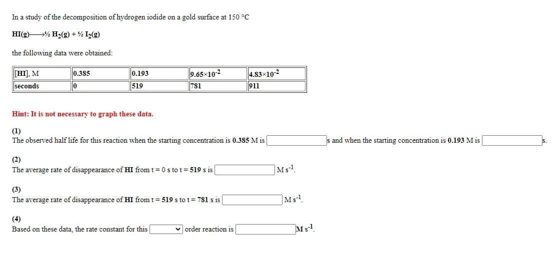 In a study of the decomposition of hydrogen iodide on a gold surface at 150 °C
HI(g) % H2(g) +% I2(g)
the following data were obtained:
[HI], M
0.385
0.193
9.65x10-2
4.83x10-2
seconds
519
781
911
Hint: It is not necessary to graph these data.
(1)
The observed half life for this reaction when the starting concentration is 0.385 M is
s and when the starting concentration is 0.193 M is
(2)
The average rate of disappearance of HI from t= 0 s to t= 519 s is
Ms.
(3)
The average rate of disappearance of HI from t = 519 s to t = 781 s is
Ms!
(4)
Based on these data, the rate constant for this
v order reaction is
Ms!
