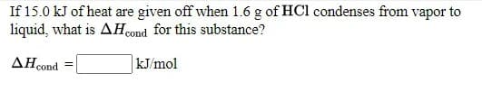 If 15.0 kJ of heat are given off when 1.6 g of HCl condenses from vapor to
liquid, what is AH0ond for this substance?
AH cond
kJ/mol
