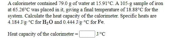 A calorimeter contained 79.0 g of water at 15.91°C. A 105-g sample of iron
at 65.26°C was placed in it, giving a final temperature of 18.88°C for the
system. Calculate the heat capacity of the calorimeter. Specific heats are
4.184 J/g-°C for H2O and 0.444 J/g-°C for Fe.
Heat capacity of the calorimeter =|
J/°C
