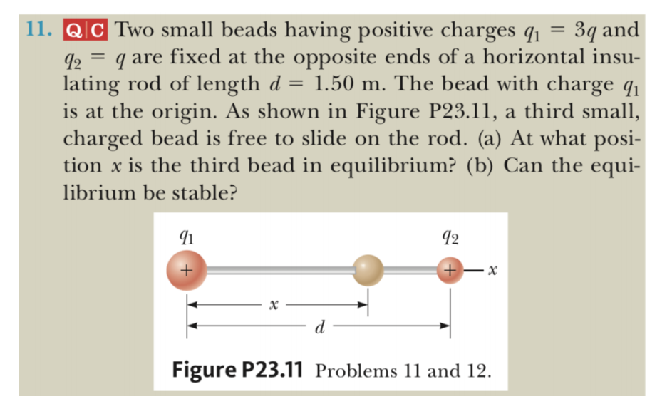 11. QC Two small beads having positive charges q1 =
3g and
q are fixed at the opposite ends of a horizontal insu-
lating rod of length d = 1.50 m. The bead with charge q1
is at the origin. As shown in Figure P23.11, a third small,
charged bead is free to slide on the rod. (a) At what posi-
tion x is the third bead in equilibrium? (b) Can the equi-
%3D
librium be stable?
12
+-x
- d
Figure P23.11 Problems 11 and 12.
