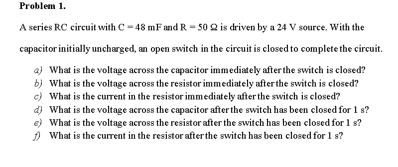 Problem 1.
A series RC circuit with C = 48 mF and R = 50 2 is driven by a 24 V source. With the
capacitor initially uncharged, an open switch in the circuit is closed to complete the circuit.
a) What is the voltage across the capacitor immediately after the switch is closed?
b) What is the voltage across the resistor immediately after the switch is closed?
c) What is the current in the resistor immediately after the switch is closed?
d) What is the voltage across the capacitor after the switch has been closed for 1 s?
e) What is the voltage across the resistor after the switch has been closed for 1 s?
A What is the current in the resistor after the switch has been closed for 1 s?
