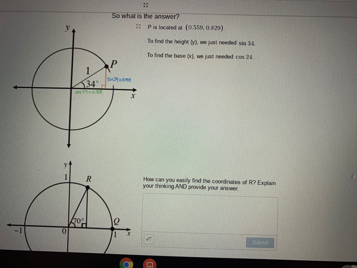 So what is the answer?
P is located at (0.559, 0.829).
To find the height (y), we just needed sin 34.
To find the base (x), we just needed cos 24
1.
Sin3=0.51
34
Cos 340.
How can you easily find the coordinates of R? Explain
your thinking AND provide your answer.
70°
Submit
