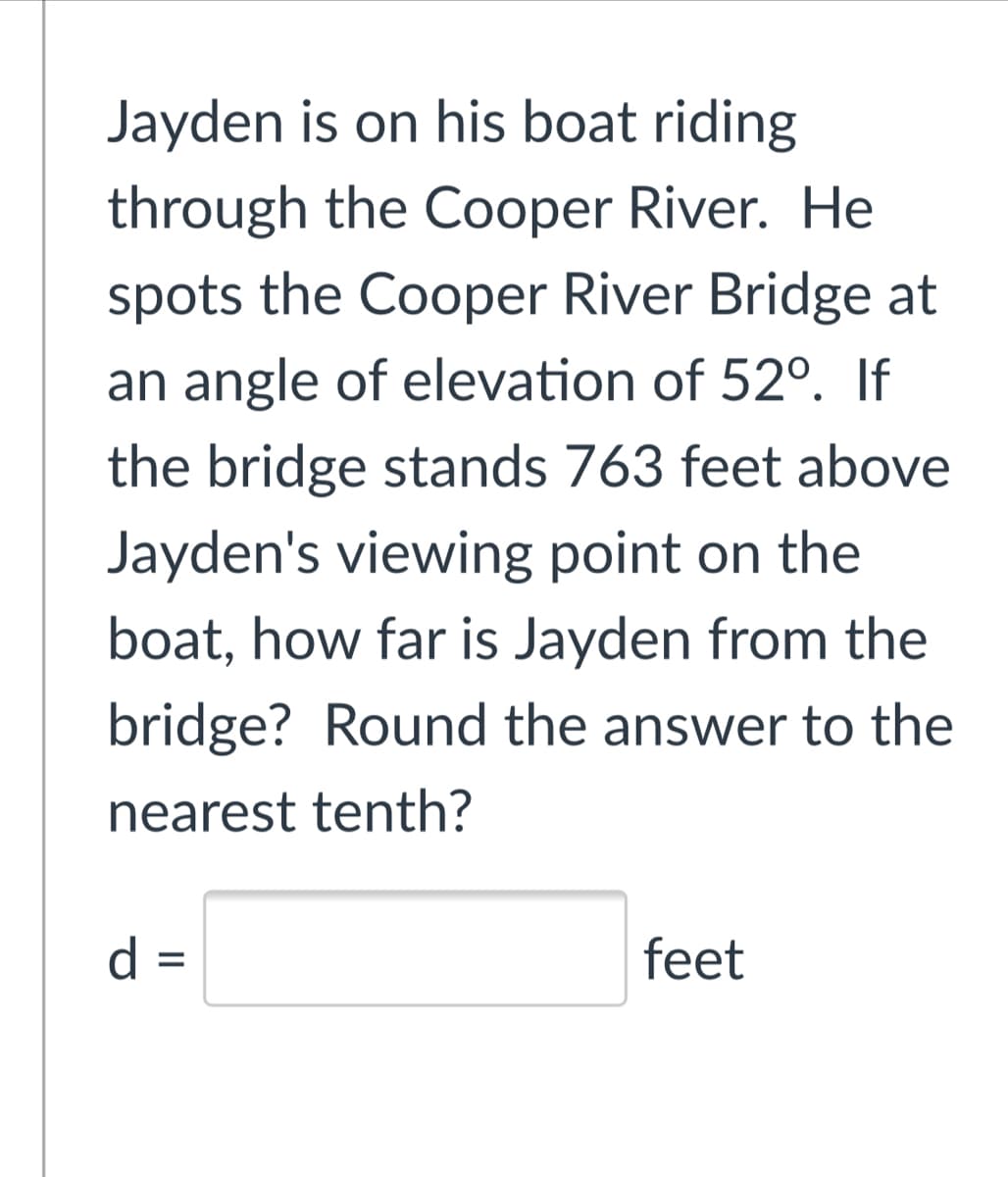 Jayden is on his boat riding
through the Cooper River. He
spots the Cooper River Bridge at
an angle of elevation of 52°. If
the bridge stands 763 feet above
Jayden's viewing point on the
boat, how far is Jayden from the
bridge? Round the answer to the
nearest tenth?
d =
feet
