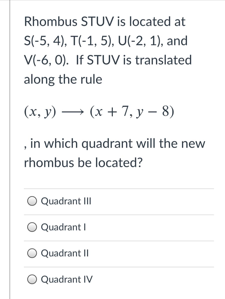 Rhombus STUV is located at
S(-5, 4), T(-1, 5), U(-2, 1), and
V(-6, 0). If STUV is translated
along the rule
(x, y) -
(x + 7, y – 8)
in which quadrant will the new
rhombus be located?
Quadrant III
O Quadrant I
Quadrant II
O Quadrant IV
