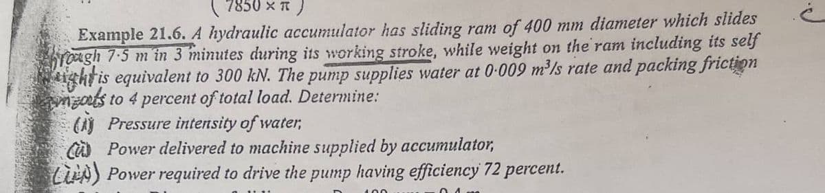 (7850 x R )
Example 21.6. A hydraulic accumulator has sliding ram of 400 mm diameter which slides
hrough 7.5 m in 3 minutes during its working stroke, while weight on the ram including its self
ght is equivalent to 300 kN. The pump supplies water at 0.009 m³/s rate and packing friction
outs to 4 percent of total load. Determine:
(Pressure intensity of water,
CPower delivered to machine supplied by accumulator,
L) Power required to drive the pump having efficiency 72 percent.