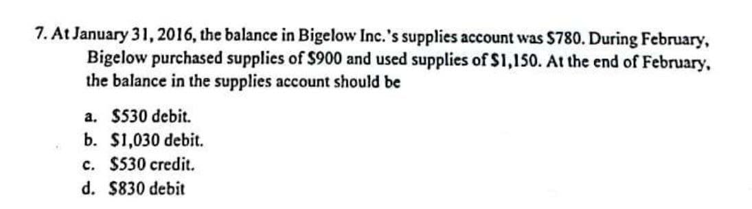 7. At January 31, 2016, the balance in Bigelow Inc.'s supplies account was $780. During February,
Bigelow purchased supplies of $900 and used supplies of $1,150. At the end of February,
the balance in the supplies account should be
a. $530 debit.
b. $1,030 debit.
c. $530 credit.
d. $830 debit