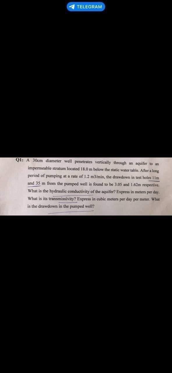 TELEGRAM
Q1: A 30cm diameter well penetrates vertically through an aquifer to an
impermeable stratum located 18.0 m below the static water table. After a long
period of pumping at a rate of 1.2 m3/min, the drawdown in test holes 11m
and 35 m from the pumped well is found to be 3.05 and 1.62m respective.
What is the hydraulic conductivity of the aquifer? Express in meters per day.
What is its transmissivity? Express in cubic meters per day per meter. What
is the drawdown in the pumped well?
