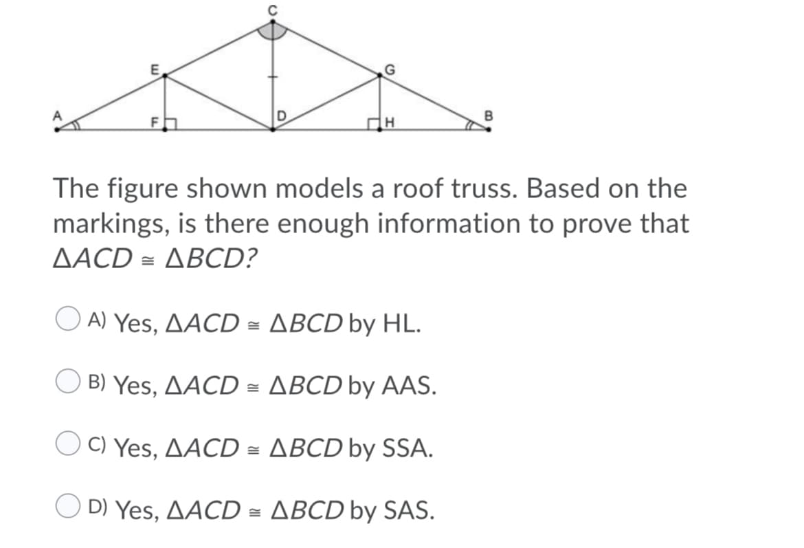 The figure shown models a roof truss. Based on the
markings, is there enough information to prove that
AACD =
-ΔBCD?
O A) Yes, AACD = ABCD by HL.
B) Yes, AACD = ABCD by AAS.
C) Yes, AACD = ABCD by SSA.
O D) Yes, AACD = ABCD by SAS.
