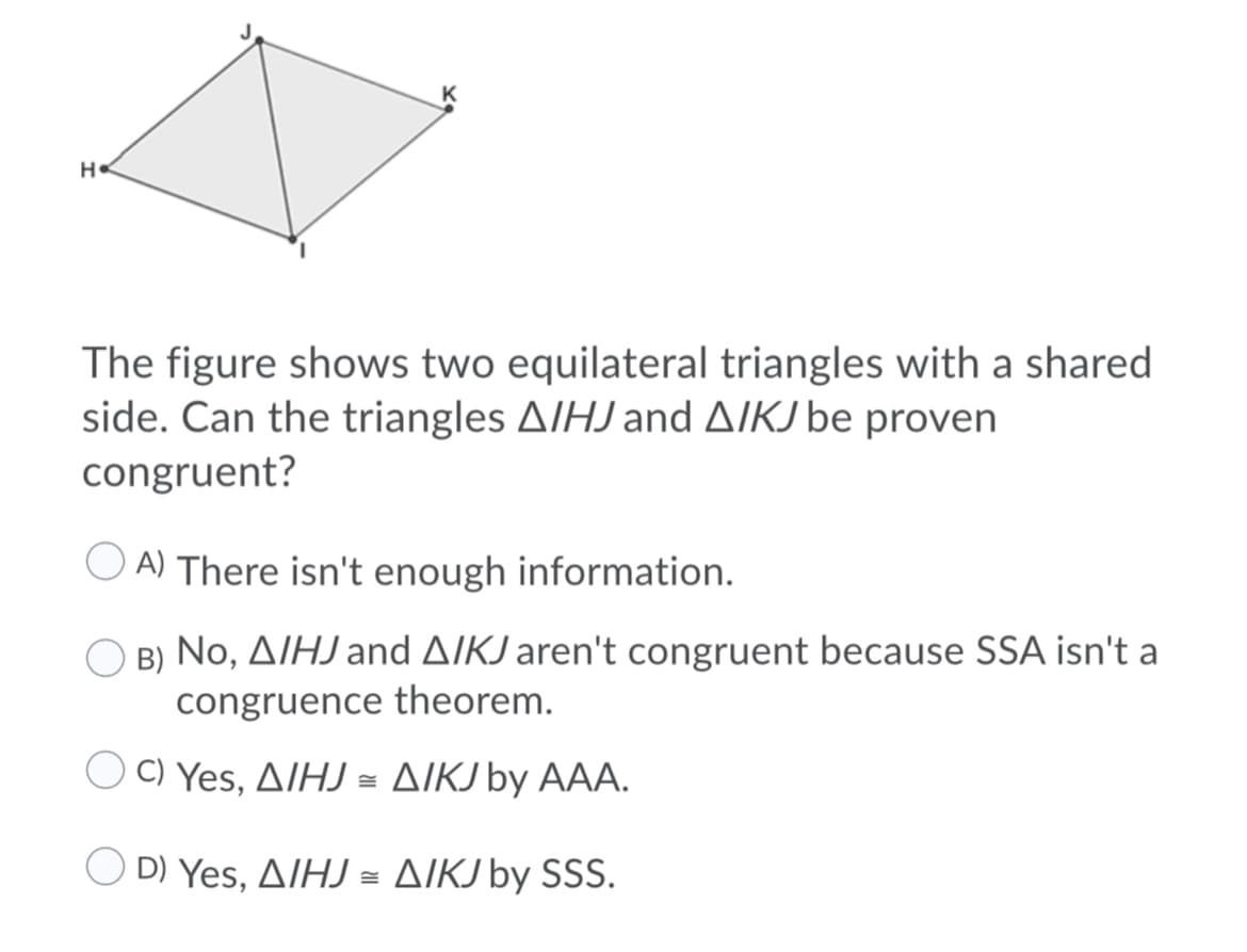 K
H
The figure shows two equilateral triangles with a shared
side. Can the triangles AIHJand A/KJ be proven
congruent?
A) There isn't enough information.
B) No, AIHJ and AIKJ aren't congruent because SSA isn't a
congruence theorem.
OΟ Yes, Δ/Η -ΔΙKI by AAΑ.
D) Yes , Δ/HJΔΙΚΙ by SSS.
