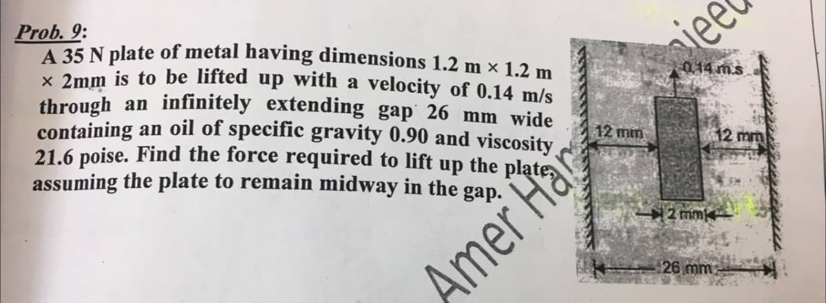 Prob. 9:
A 35 N plate of metal having dimensions 1.2 m × 1.2 m.
K 2mm is to be lifted up with a velocity of 0.14 m/s
through an infinitely extending gap 26 mm wide
containing an oil of specific gravity 0.90 and viscosity
21.6 poise. Find the force required to lift up the plate
assuming the plate to remain midway in the gap.
iee
0.14 m.s
12 min
12 mm
2 mm
Amer Hap
26 mm
