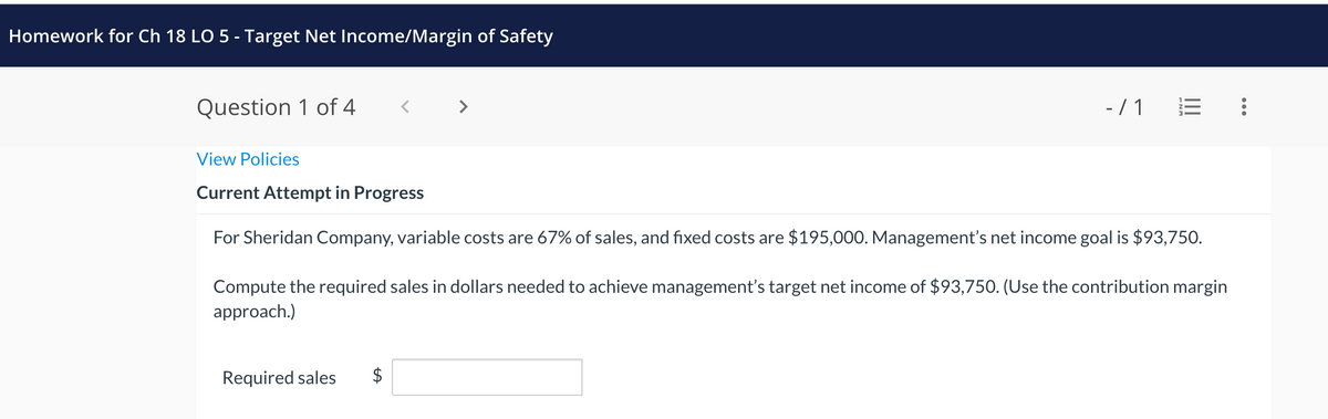 Homework for Ch 18 LO 5 - Target Net Income/Margin of Safety
Question 1 of 4
-/1 E
View Policies
Current Attempt in Progress
For Sheridan Company, variable costs are 67% of sales, and fixed costs are $195,000. Management's net income goal is $93,750.
Compute the required sales in dollars needed to achieve management's target net income of $93,750. (Use the contribution margin
approach.)
Required sales $
: