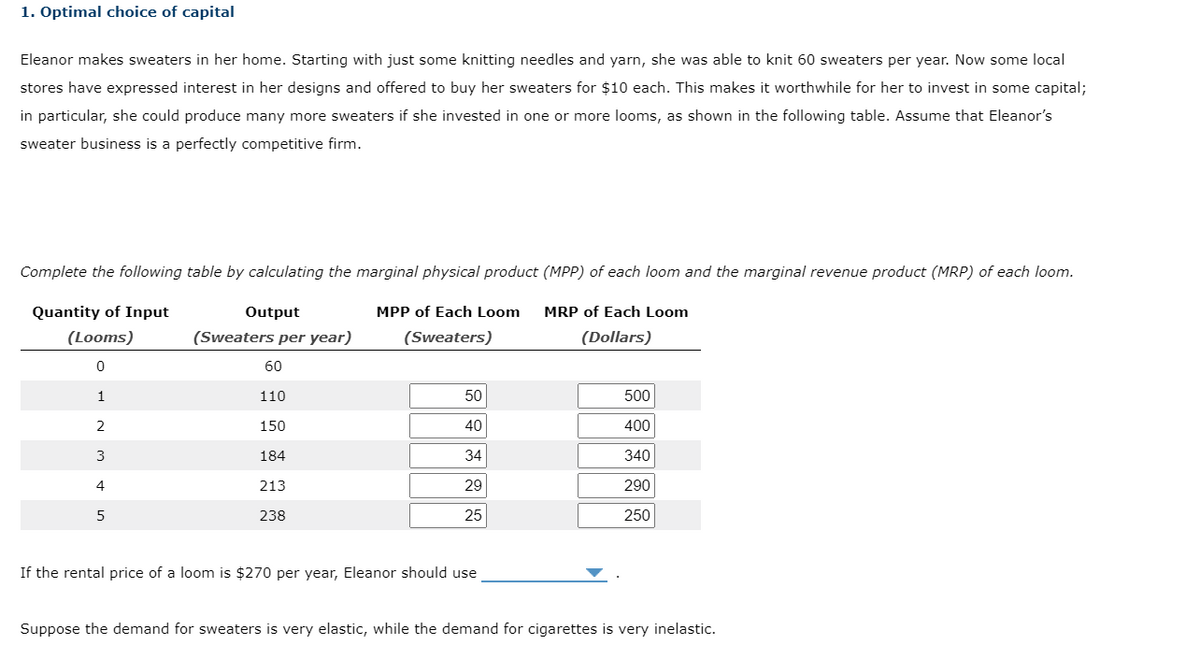 1. Optimal choice of capital
Eleanor makes sweaters in her home. Starting with just some knitting needles and yarn, she was able to knit 60 sweaters per year. Now some local
stores have expressed interest in her designs and offered to buy her sweaters for $10 each. This makes it worthwhile for her to invest in some capital;
in particular, she could produce many more sweaters if she invested in one or more looms, as shown in the following table. Assume that Eleanor's
sweater business is a perfectly competitive firm.
Complete the following table by calculating the marginal physical product (MPP) of each loom and the marginal revenue product (MRP) of each loom.
Quantity of Input
(Looms)
Output
(Sweaters per year)
MPP of Each Loom
(Sweaters)
MRP of Each Loom
(Dollars)
0
1
2
3
4
5
60
110
150
184
213
238
50
40
34
29
25
If the rental price of a loom is $270 per year, Eleanor should use
500
400
340
290
250
Suppose the demand for sweaters is very elastic, while the demand for cigarettes is very inelastic.
