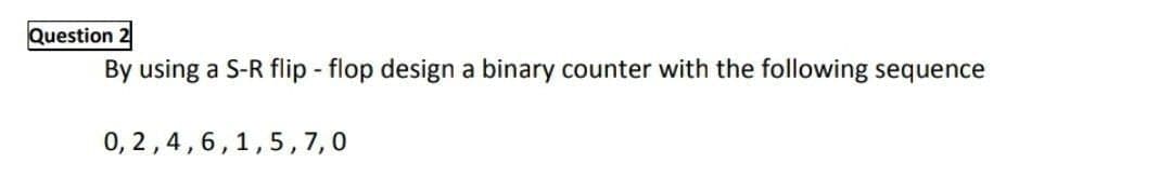 Question 2
By using a S-R flip - flop design a binary counter with the following sequence
0, 2,4,6,1,5, 7,0
