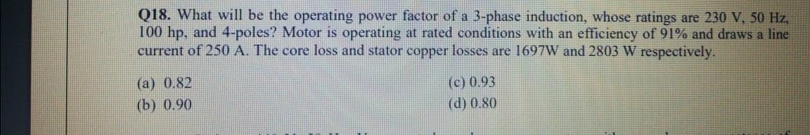 Q18. What will be the operating power factor of a 3-phase induction, whose ratings are 230 V, 50 Hz,
100 hp, and 4-poles? Motor is operating at rated conditions with an efficiency of 91% and draws a line
current of 250 A. The core loss and stator copper losses are 1697W and 2803 W respectively.
(a) 0.82
(b) 0.90
(c) 0.93
(d) 0.80
