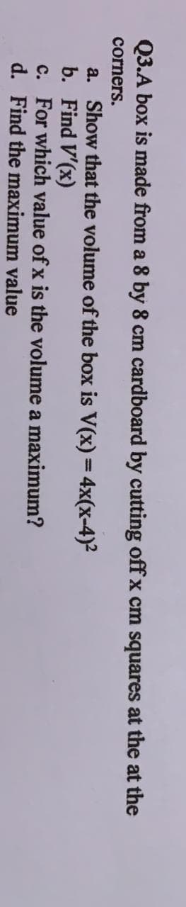 Q3.A box is made from a 8 by 8 cm cardboard by cutting offx cm squares at the at the
corners.
a. Show that the volume of the box is V(x) = 4x(x-4)²
b. Find V'(x)
c. For which value of x is the volume a maximum?
d. Find the maximum value
