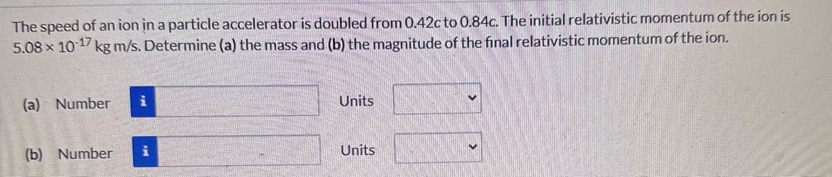 The speed of an ion in a particle accelerator is doubled from 0.42c to 0.84c. The initial relativistic momentum of the ion is
5.08 x 10-17 kg m/s. Determine (a) the mass and (b) the magnitude of the final relativistic momentum of the ion.
(a) Number i
(b) Number
Units
Units
✓