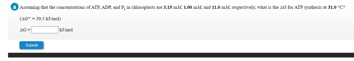 a Assuming that the concentrations of ATP, ADP, and P; in chloroplasts are 3.15 mM, 1.00 mM, and 11.0 mM, respectively, what is the AG for ATP synthesis at 31.0 °C?
(AGO' = 30.5 kJ/mol)
AG =
kJ/mol
Submit
