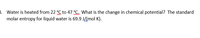 8. Water is heated from 22 °C to 47 C What is the change in chemical potential? The standard
molar entropy for liquid water is 69.9 JZmol K).
