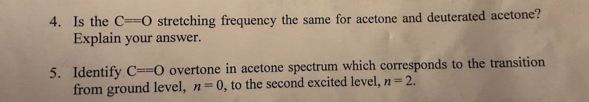 4. Is the C==O stretching frequency the same for acetone and deuterated acetone?
Explain your answer.
5. Identify C==O overtone in acetone spectrum which corresponds to the transition
from ground level, n=0, to the second excited level, n= 2.
