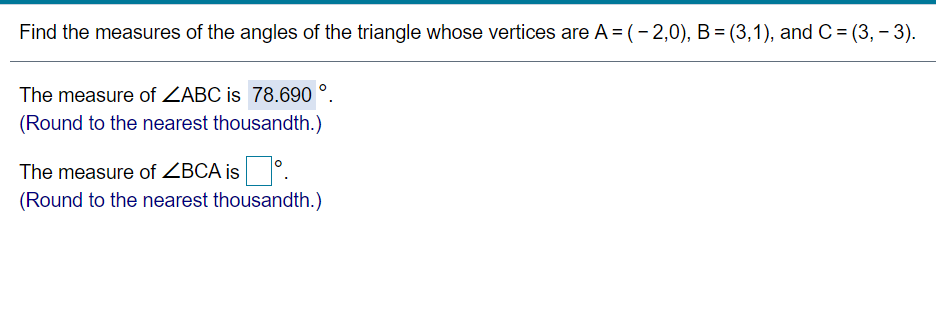 Find the measures of the angles of the triangle whose vertices are A = (-2, 0), B = (3, 1), and C = (3, -3).

The measure of ∠ABC is 78.690°.
(Round to the nearest thousandth.)

The measure of ∠BCA is ☐°.
(Round to the nearest thousandth.)