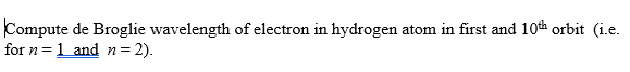 Compute de Broglie wavelength of electron in hydrogen atom in first and 10th orbit (i.e.
for n = 1 and n= 2).
